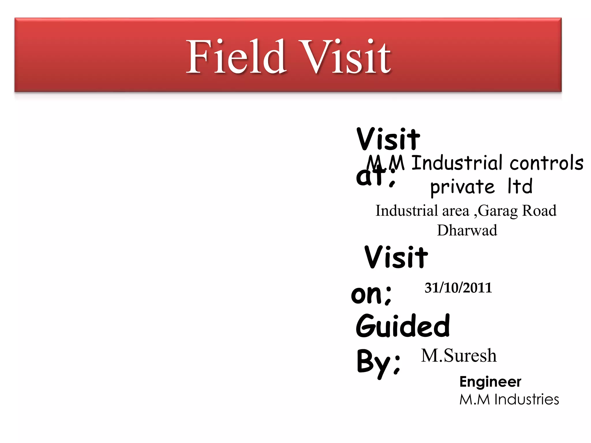 Field Visit
M.M Industrial controls
private ltd
Industrial area ,Garag Road
Dharwad
Visit
at;
Visit
on; 31/10/2011
Guided
By; M.Suresh
Engineer
M.M Industries
 