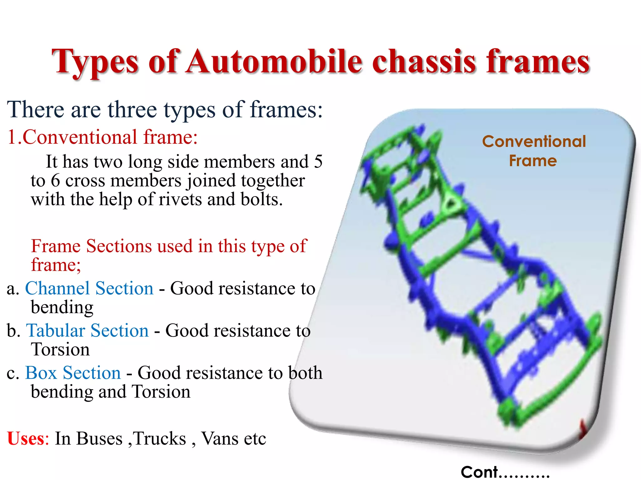 Types of Automobile chassis frames
There are three types of frames:
1.Conventional frame:
It has two long side members and 5
to 6 cross members joined together
with the help of rivets and bolts.
Frame Sections used in this type of
frame;
a. Channel Section - Good resistance to
bending
b. Tabular Section - Good resistance to
Torsion
c. Box Section - Good resistance to both
bending and Torsion
Uses: In Buses ,Trucks , Vans etc
Cont……….
Conventional
Frame
 