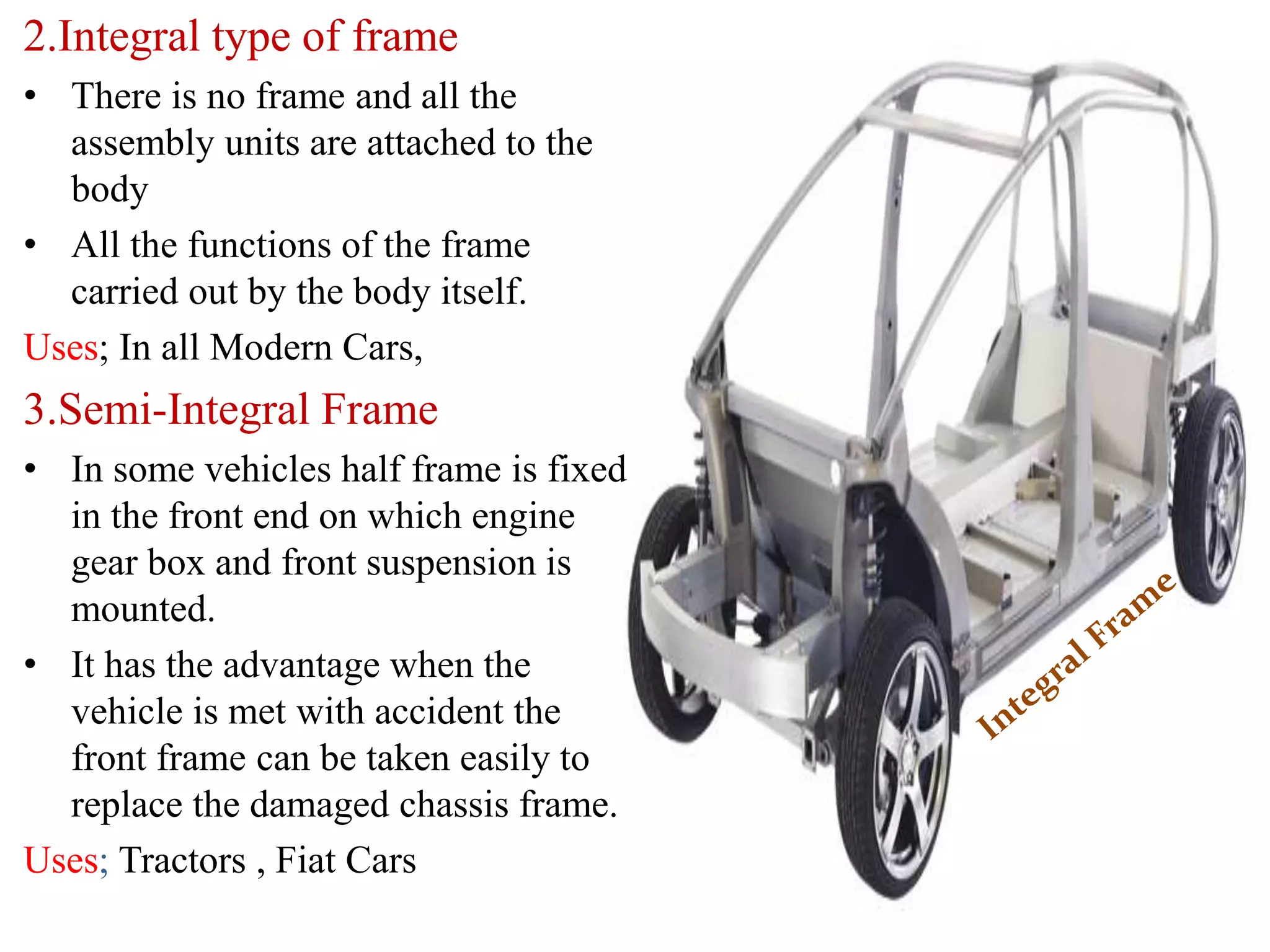 2.Integral type of frame
• There is no frame and all the
assembly units are attached to the
body
• All the functions of the frame
carried out by the body itself.
Uses; In all Modern Cars,
3.Semi-Integral Frame
• In some vehicles half frame is fixed
in the front end on which engine
gear box and front suspension is
mounted.
• It has the advantage when the
vehicle is met with accident the
front frame can be taken easily to
replace the damaged chassis frame.
Uses; Tractors , Fiat Cars
 