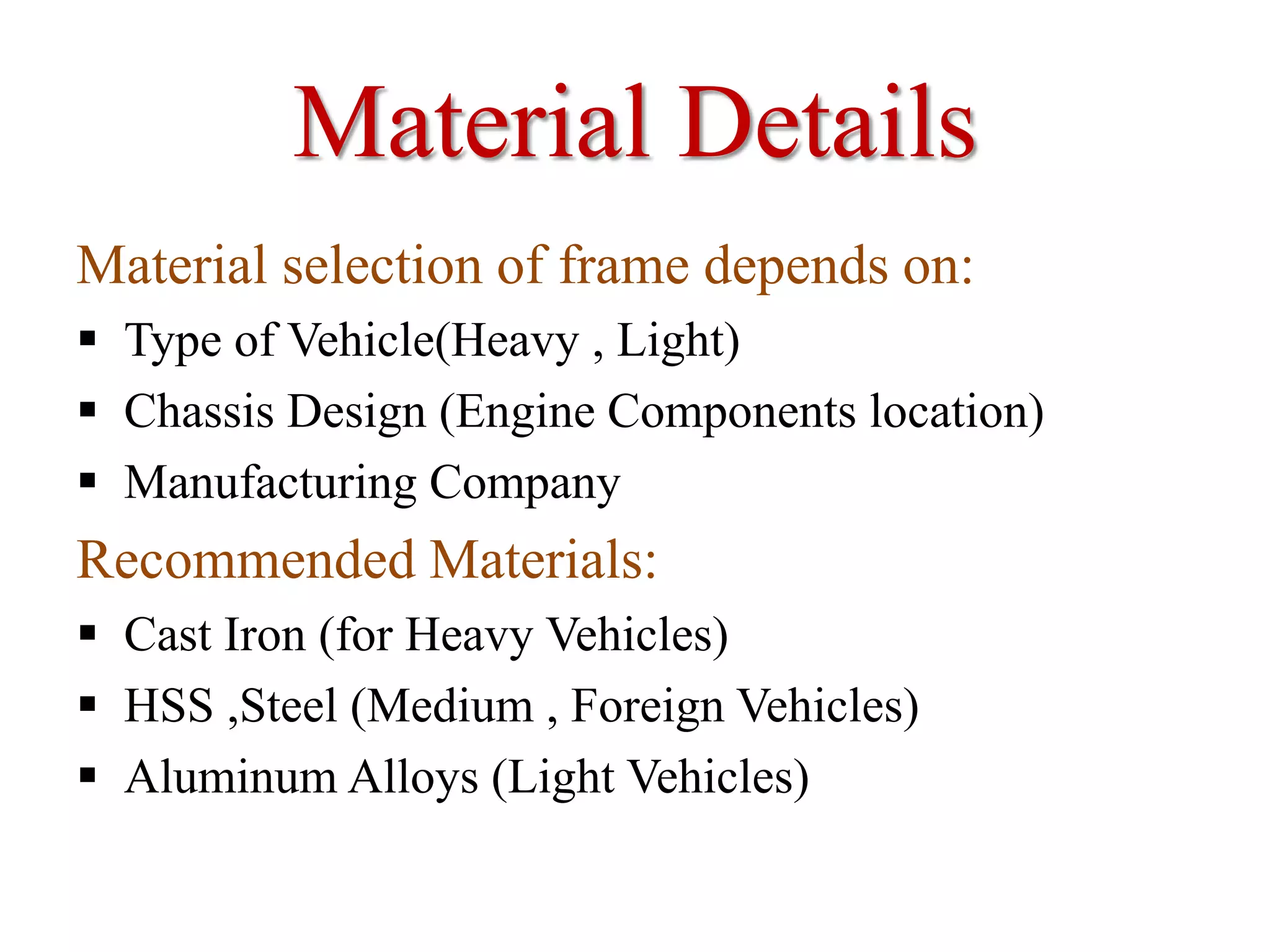 Material Details
Material selection of frame depends on:
 Type of Vehicle(Heavy , Light)
 Chassis Design (Engine Components location)
 Manufacturing Company
Recommended Materials:
 Cast Iron (for Heavy Vehicles)
 HSS ,Steel (Medium , Foreign Vehicles)
 Aluminum Alloys (Light Vehicles)
 