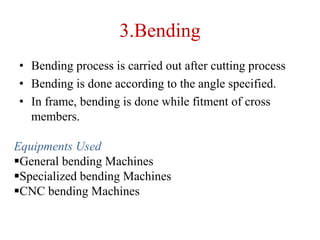 3.Bending
• Bending process is carried out after cutting process
• Bending is done according to the angle specified.
• In frame, bending is done while fitment of cross
members.
Equipments Used
General bending Machines
Specialized bending Machines
CNC bending Machines
 