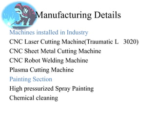 Manufacturing Details
Machines installed in Industry
CNC Laser Cutting Machine(Traumatic L 3020)
CNC Sheet Metal Cutting Machine
CNC Robot Welding Machine
Plasma Cutting Machine
Painting Section
High pressurized Spray Painting
Chemical cleaning
 
