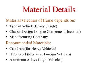 Material Details
Material selection of frame depends on:
 Type of Vehicle(Heavy , Light)
 Chassis Design (Engine Components location)
 Manufacturing Company
Recommended Materials:
 Cast Iron (for Heavy Vehicles)
 HSS ,Steel (Medium , Foreign Vehicles)
 Aluminum Alloys (Light Vehicles)
 