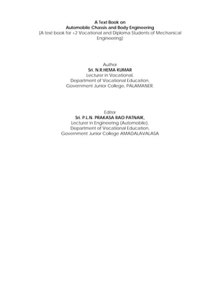 A Text Book on 
Automobile Chassis and Body Engineering 
(A text book for +2 Vocational and Diploma Students of Mechanical 
Engineering) 
Author 
Sri. N.R.HEMA KUMAR 
Lecturer in Vocational, 
Department of Vocational Education, 
Government Junior College, PALAMANER. 
Editor 
Sri. P.L.N. PRAKASA RAO PATNAIK, 
Lecturer in Engineering (Automobile), 
Department of Vocational Education, 
Government Junior College AMADALAVALASA 
 