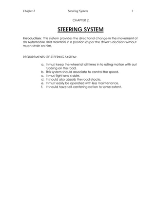 Chapter 2 Steering System 7 
CHAPTER 2 
STEERING SYSTEM 
Introduction: This system provides the directional change in the movement of 
an Automobile and maintain in a position as per the driver’s decision without 
much strain on him. 
REQUIREMENTS OF STEERING SYSTEM: 
a. It must keep the wheel at all times in to rolling motion with out 
rubbing on the road. 
b. This system should associate to control the speed. 
c. It must light and stable. 
d. It should also absorb the road shocks. 
e. It must easily be operated with less maintenance. 
f. It should have self-centering action to some extent. 
 