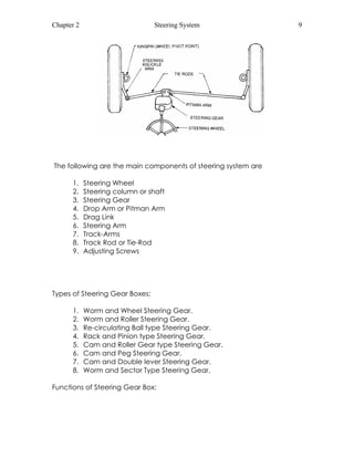 Chapter 2 Steering System 9 
The following are the main components of steering system are 
1. Steering Wheel 
2. Steering column or shaft 
3. Steering Gear 
4. Drop Arm or Pitman Arm 
5. Drag Link 
6. Steering Arm 
7. Track-Arms 
8. Track Rod or Tie-Rod 
9. Adjusting Screws 
Types of Steering Gear Boxes: 
1. Worm and Wheel Steering Gear. 
2. Worm and Roller Steering Gear. 
3. Re-circulating Ball type Steering Gear. 
4. Rack and Pinion type Steering Gear. 
5. Cam and Roller Gear type Steering Gear. 
6. Cam and Peg Steering Gear. 
7. Cam and Double lever Steering Gear. 
8. Worm and Sector Type Steering Gear. 
Functions of Steering Gear Box: 
 