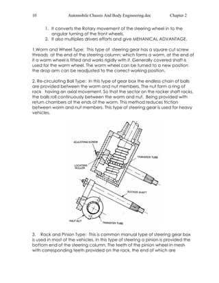 10 Automobile Chassis And Body Engineering.doc Chapter 2 
1. It converts the Rotary movement of the steering wheel in to the 
angular turning of the front wheels. 
2. It also multiplies drivers efforts and give MEHANICAL ADVANTAGE. 
1.Worm and Wheel Type: This type of steering gear has a square cut screw 
threads at the end of the steering column; which forms a worm, at the end of 
it a worm wheel is fitted and works rigidly with it. Generally covered shaft is 
used for the worm wheel. The worm wheel can be turned to a new position 
the drop arm can be readjusted to the correct working position. 
2. Re-circulating Ball Type: In this type of gear box the endless chain of balls 
are provided between the worm and nut members. The nut form a ring of 
rack having an axial movement. So that the sector on the rocker shaft racks, 
the balls roll continuously between the worm and nut. Being provided with 
return chambers at the ends of the worm. This method reduces friction 
between worm and nut members. This type of steering gear is used for heavy 
vehicles. 
3. Rack and Pinion Type: This is common manual type of steering gear box 
is used in most of the vehicles. In this type of steering a pinion is provided the 
bottom end of the steering column. The teeth of the pinion wheel in mesh 
with corresponding teeth provided on the rack, the end of which are 
 