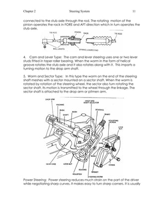 Chapter 2 Steering System 11 
connected to the stub axle through the rod. The rotating motion of the 
pinion operates the rack in FORE and AFT direction which in turn operates the 
stub axle. 
4. Cam and Lever Type: The cam and lever steering uses one or two lever 
studs fitted in taper roller bearing. When the worm in the form of helical 
groove rotates the stub axle and it also rotates along with it. This imports a 
turning motion to the drop arm shaft. 
5. Worm and Sector Type: In this type the worm on the end of the steering 
shaft meshes with a sector mounted on a sector shaft. When the worm is 
rotated by rotation of the steering wheel, the sector also turn rotating the 
sector shaft. Its motion is transmitted to the wheel through the linkage. The 
sector shaft is attached to the drop arm or pitmen arm. 
Power Steering: Power steering reduces much strain on the part of the driver 
while negotiating sharp curves. It makes easy to turn sharp corners. It is usually 
 