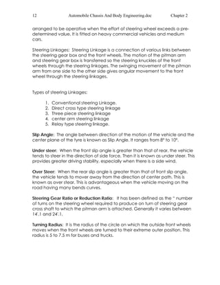 12 Automobile Chassis And Body Engineering.doc Chapter 2 
arranged to be operative when the effort of steering wheel exceeds a pre-determined 
value. It is fitted on heavy commercial vehicles and medium 
cars. 
Steering Linkages: Steering Linkage is a connection of various links between 
the steering gear box and the front wheels. The motion of the pitman arm 
and steering gear box is transferred so the steering knuckles of the front 
wheels through the steering linkages. The swinging movement of the pitman 
arm from one side to the other side gives angular movement to the front 
wheel through the steering linkages. 
Types of steering Linkages: 
1. Conventional steering Linkage. 
2. Direct cross type steering linkage 
3. Three piece steering linkage 
4. center arm steering linkage 
5. Relay type steering linkage. 
Slip Angle: The angle between direction of the motion of the vehicle and the 
center plane of the tyre is known as Slip Angle. It ranges from 8º to 10º. 
Under steer: When the front slip angle is greater than that of rear, the vehicle 
tends to steer in the direction of side force. Then it is known as under steer. This 
provides greater driving stability, especially when there is a side wind. 
Over Steer: When the rear slip angle is greater than that of front slip angle, 
the vehicle tends to mover away from the direction of center path. This is 
known as over stear. This is advantageous when the vehicle moving on the 
road having many bends curves. 
Steering Gear Ratio or Reduction Ratio: It has been defined as the “ number 
of turns on the steering wheel required to produce on turn of steering gear 
cross shaft to which the pitman arm is attached. Generally it varies between 
14'.1 and 24'.1. 
Turning Radius: It is the radius of the circle on which the outside front wheels 
moves when the front wheels are turned to their extreme outer position. This 
radius is 5 to 7.5 m for buses and trucks. 
 