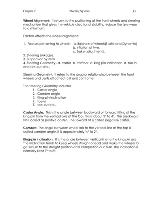 Chapter 2 Steering System 13 
Wheel Alignment: It returns to the positioning of the front wheels and steering 
mechanism that gives the vehicle directional stability, reduce the tyre wear 
to a minimum. 
Factors effects the wheel alignment: 
1. Factors pertaining to wheel:- a. Balance of wheels(Static and Dynamic) 
b. Inflation of tyre. 
c. Brake adjustments. 
2. Steering Linkages. 
3. Suspension System 
4. Steering Geometry –a. caster b. camber c. king pin inclination d. toe-in 
and toe-out etc., 
Steering Geometry: It refers to the angular relationship between the front 
wheels and parts attached to it and car frame. 
The steering Geometry includes 
1. Caster angle 
2. Camber angle 
3. King-pin inclination 
4. toe-in 
5. toe-out etc., 
Caster Angle: This is the angle between backward or forward tilting of the 
king pin from the vertical axis at the top. This is about 2º to 4º. The backward 
tilt is called as positive caster. The forward tilt is called negative caster. 
Camber: The angle between wheel axis to the vertical line at the top is 
called camber angle. It is approximately ½º to 2º. 
King-pin inclination: It is the angle between vertical line to the king pin axis. 
The inclination tends to keep wheels straight ahead and make the wheels to 
get return to the straight position after completion of a turn. The inclination is 
normally kept 7º to 8º. 
 