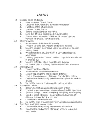 contents 
1.0 Chassis, Frame and Body 
1.1 Introduction of Chassis frame 
1.2 Layout of the Chassis and its main components 
1.3 Functions of the Chassis frame 
1.4 Types of Chassis frames 
1.5 Various loads acting on the frame 
1.6 State the different bodies used in automobiles 
1.7 Explain the requirements of bodies for various types of 
vehicles viz. private, commercial etc. 
2.0 Steering Sytem 
2.1 Requirement of the Vehicle steering 
2.2 Types of Steering ears, systems and power steering 
2.3 Steering linkages mechanism under steering, over steering 
2.4 Turning radius 
2.5 Wheel alignment of Ackerman’s & Devis Steering gear, 
Mechanism 
2.6 Steering geometry – Caster, Camber, King pin inclination, toe 
in and toe out 
2.7 Steering defects – wheel woubble and shimmy 
2.8 List our the type of steering system used in various vehicles 
3.0 Braking system 
3.1 Explain Functions of brakes 
3.2 Requirements of automobile brakes 
3.3 Explain stopping time and stopping distance 
3.4 Type of Braking systems – Disc and Drum braking system 
3.5 Construction and working of Mechanical, hydraulic, and air 
brakes 
3.6 List out the types of brakes used in various vehicles 
4.0 Suspension System 
4.1 Requirement of a automobile suspension system 
4.2 Types of suspension system – conventional and Independent 
4.3 Types of springs – Laminated spring, coil spring, helical spring 
4.4 Need of Shock absorber – construction and working of 
different types of shock absorbers 
4.5 Stabilizer bar and torsion bar 
4.6 List out the type of suspension system used in various vehicles 
5.0 Seat, Door and Window mechanism 
5.1 Construction and working of door lock mechanism 
5.2 Construction and working of manual window regulating 
mechanism 
 