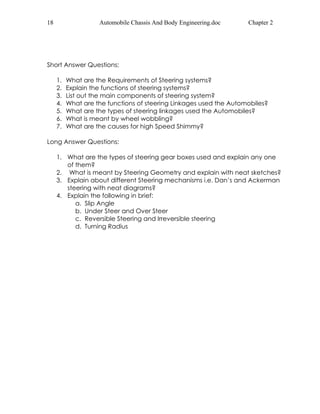 18 Automobile Chassis And Body Engineering.doc Chapter 2 
Short Answer Questions: 
1. What are the Requirements of Steering systems? 
2. Explain the functions of steering systems? 
3. List out the main components of steering system? 
4. What are the functions of steering Linkages used the Automobiles? 
5. What are the types of steering linkages used the Automobiles? 
6. What is meant by wheel wobbling? 
7. What are the causes for high Speed Shimmy? 
Long Answer Questions: 
1. What are the types of steering gear boxes used and explain any one 
of them? 
2. What is meant by Steering Geometry and explain with neat sketches? 
3. Explain about different Steering mechanisms i.e. Dan’s and Ackerman 
steering with neat diagrams? 
4. Explain the following in brief: 
a. Slip Angle 
b. Under Steer and Over Steer 
c. Reversible Steering and Irreversible steering 
d. Turning Radius 
 