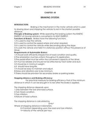 Chapter 3 BRAKING SYSTEM 19 
CHAPTER –III 
BRAKING SYSTEM: 
INTRODUCTION: 
Braking is the mechanism in the motor vehicle which is used 
to slowing down and stopping the vehicle to rest in the shortest possible 
distance. 
Principle of Braking system: While operating the braking system the KINETIC 
ENERGY of moving vehicle is converted in to HEAT ENERGY. 
Functions of Brakes: Brakes have the following functions. 
1.It is used to stop the vehicle. 
2.It is used to control the speed where and when required. 
3.It is used to control the vehicle while descending along the slope. 
4.To park the vehicle and held it in stationary position without the presence of 
Driver. 
Requirements of Automobile Brakes: 
1.It should work efficiently irrespective of road condition and quality. 
2.The retardation must be uniform throughout its application. 
3.The pedal effort must be within the convenient capacity of the driver. 
4.It must be reliable and should not be effected by heat water and dust. 
5.It should be in minimum weight. 
6.It should have long life. 
7.It should be easy to maintain and adjust. 
8.Noise and vibrations are to be minimum. 
9.There should be provision for secondary brake or parking brake. 
Stopping distance and Braking efficiency: 
For practical measure for braking efficiency that of the minimum 
distance in which it can be brought in to rest after the brake is applied. 
The stopping distance depends upon 
1.Grip between the tyre and road surface. 
2.Tyre tread condition. 
3.Tyre inflation. 
4.Nature of road surface. 
The stopping distance is calculated by 
D=kv2 
Where d=stopping distance in kilometers. 
K=Constant depending upon the road and tyre inflation. 
V=velocity of the vehicle per hour. 
 