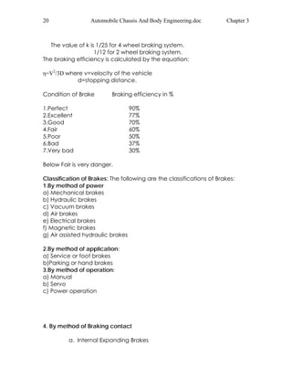 20 Automobile Chassis And Body Engineering.doc Chapter 3 
The value of k is 1/25 for 4 wheel braking system. 
1/12 for 2 wheel braking system. 
The braking efficiency is calculated by the equation: 
η=V2/3D where v=velocity of the vehicle 
d=stopping distance. 
Condition of Brake Braking efficiency in % 
1.Perfect 90% 
2.Excellent 77% 
3.Good 70% 
4.Fair 60% 
5.Poor 50% 
6.Bad 37% 
7.Very bad 30% 
Below Fair is very danger. 
Classification of Brakes: The following are the classifications of Brakes: 
1.By method of power 
a) Mechanical brakes 
b) Hydraulic brakes 
c) Vacuum brakes 
d) Air brakes 
e) Electrical brakes 
f) Magnetic brakes 
g) Air assisted hydraulic brakes 
2.By method of application: 
a) Service or foot brakes 
b)Parking or hand brakes 
3.By method of operation: 
a) Manual 
b) Servo 
c) Power operation 
4. By method of Braking contact 
a. Internal Expanding Brakes 
 