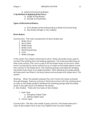 Chapter 3 BRAKING SYSTEM 21 
b. External Contracting Brakes. 
5. By Method of Applying Brake force: 
a. Single Acting Brakes. 
b. Double Acting Brakes. 
Types of Mechanical Brakes: 
a. Drum Brakes (Internal Expanding or External Contracting) 
b. Disc Brakes (Single or Two caliper) 
Drum Brakes: 
Construction: The main components of drum brakes are 
1. Brake drum 
2. Back plate 
3. Brake shoes 
4. Brake Liners 
5. Retaining Springs 
6. Cam 
7. Brake Linkages 
In this system the wheel is attached to drum. There are brake shoes used to 
contact the rotating drum for braking operation. The shoes provide lining on 
their outer surface. The cam is used to lift the brake shoes at one end, other 
end is connected by some method so as to make as the brake sleeve come 
into contact in the brake drum. The retaining spring is provided for bringing 
the brake shoes back to its original position, after releasing the brake pedal. 
All these parts are fitted in the back plate and enclosed with brake drum. This 
system . 
Working: When the pedal is pressed the cam moves the shoes outwards 
through linkages, there by coming in frictional contact with the rotating drum. 
As soon as the brake pedal is released the retaining springs help the brake 
shoes to brought back and release the brakes. 
2. Disc brakes: There are two types of disc brakes: 
1. Spot Type 
a. Swinging Caliper Type 
b. Sliding caliper type 
2. Clutch Type 
Construction: The discs are made of gray cast Iron. The brake pressure in 
case of disc brakes have to be much lighter than the drum brakes. 
 
