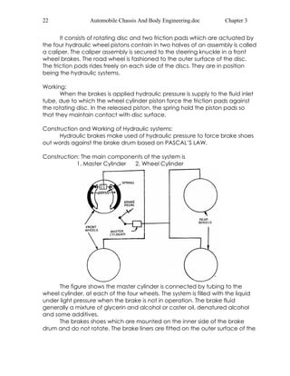 22 Automobile Chassis And Body Engineering.doc Chapter 3 
It consists of rotating disc and two friction pads which are actuated by 
the four hydraulic wheel pistons contain in two halves of an assembly is called 
a caliper. The caliper assembly is secured to the steering knuckle in a front 
wheel brakes. The road wheel is fashioned to the outer surface of the disc. 
The friction pads rides freely on each side of the discs. They are in position 
being the hydraulic systems. 
Working: 
When the brakes is applied hydraulic pressure is supply to the fluid inlet 
tube, due to which the wheel cylinder piston force the friction pads against 
the rotating disc. In the released piston, the spring hold the piston pads so 
that they maintain contact with disc surface. 
Construction and Working of Hydraulic systems: 
Hydraulic brakes make used of hydraulic pressure to force brake shoes 
out words against the brake drum based on PASCAL’S LAW. 
Construction: The main components of the system is 
1. Master Cylinder 2. Wheel Cylinder 
The figure shows the master cylinder is connected by tubing to the 
wheel cylinder, at each of the four wheels. The system is filled with the liquid 
under light pressure when the brake is not in operation. The brake fluid 
generally a mixture of glycerin and alcohol or caster oil, denatured alcohol 
and some additives. 
The brakes shoes which are mounted on the inner side of the brake 
drum and do not rotate. The brake liners are fitted on the outer surface of the 
 