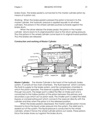 Chapter 3 BRAKING SYSTEM 23 
brake shoes. The brake pedal is connected to the master cylinder piston by 
means of a piston rod. 
Working: When the brake pedal is pressed the piston is forced in to the 
master cylinder, the hydraulic pressure is applied equally to all wheel 
cylinders. The pistons in the wheel cylinders pushed outwards against the 
brake drum. 
When the driver release the brake pedal, the piston in the master 
cylinder returns back to its original position due to the return spring pressure. 
Thus the pistons in the wheel cylinder come back in its original inward position. 
Thus the brakes are released 
Construction and working of Master Cylinder 
Master Cylinder: The Master Cylinder is the heart of the hydraulic brake 
system. It consists of two main chambers. The fluid reservoir which contains 
the fluid to supply to the brake system, and the compression chamber in 
which the piston operates. The reservoir supplies fluid to the brake system 
through two ports. The larger port is called the filler or intake part and is 
connected to the hollow portion of the piston between the primary and 
secondary cups which act as piston seals. The smaller port is called the relief, 
bypass or compensating port which connects the reservoir directly with the 
cylinder and lines when the piston is in the released position. 
When the brake pedal is depressed, the master cylinder piston moves 
forward to force the liquid under pressure into the system. The relief port is 
sealed out of the system. The liquid pressure is conducted to the wheel 
cylinders, where it forces the wheel cylinder pistons out wards. These pistons 
force the brake shoes out against the brake drums. 
 