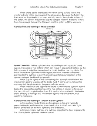 24 Automobile Chassis And Body Engineering.doc Chapter 3 
When brake pedal is released, the return spring quickly forces the 
master cylinder piston back against the piston stop. Because the fluid in the 
lines returns rather slowly, a vacuum tends to form in the cylinder in front of 
the piston. This causes the primary cup to collapse to allow the liquid to flow 
from the reservoir through the filter port past the piston to fill the vacuum. 
Construction and working of Wheel Cylinder 
WHEEL CYLINDER: Wheel cylinder is the second important hydraulic brake 
system. It consists of two pistons which can move in opposite directions by the 
fluid pressure. It is rigidly mounted on the brake shield or backing plate. The 
boots protect the cylinders from foreign substances. Bleeder valves are 
provided in the cylinder to permit air and liquid to be pumped out of the 
system during of the bleeding operation . 
Piston cup fits tightly in the cylinder against each piston and seal the 
mechanism against leakage of the brake fluid. A Spring serves to hold the 
cups against the piston when the pressure is decreased. 
When the brakes are applied the brake fluid enters the cylinder from a 
brake line connection inlet between the two pistons. It causes to force out 
the two pistons in opposite directions. This motion is transmitted to the brake 
shoe. Directly or through links force them against the brake drum, thus 
applying the brake. 
Construction and working of Tandem master Cylinder 
In this master cylinder there are two pistons in the and hydraulic 
pressure developed in two chambers one for the front left, and rear right 
brakes and other for the front right and rear left brakes. 
In tandem master cylinder one cylinder operates the front brakes while 
the other cylinder operates the rear brakes. 
 