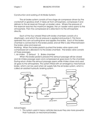 Chapter 3 BRAKING SYSTEM 25 
Construction and working of Air Brake System: 
The air brake system consists of two-stage air-compressor driven by the 
crankshaft or gearbox shaft. It takes air from atmosphere, compresses it and 
delivers to the air reservoir through un-loader valve. Where the pressure of 
the reservoir reaches the maximum degree, the un- loader valve opens to the 
atmosphere. Then the compressed air is directed in to the atmosphere 
directly. 
Each of the four wheels fitted with brake chambers consists of a 
diaphragm, and which the air pressure is applied and pushes it. This force 
operates the cam actuating lever and applies the brake. Each of the brake 
chamber is connected to the brake pedal, and air filter is also fitted between 
the brake valve and reservoir. 
Working: When the brake pedal is pushed the brake valve opens and 
compressed air is allowed in to the brake chamber. The brake valve consists 
of three passages. 
1. Air intake 2. Exhaust 3. Brake chamber 
When the brake pedal is pressed the exhaust passage will be closed 
and Air intake passage open and compressed air goes back to the chamber. 
During return stroke the exhaust passage opens while intake closes and used 
air goes to the atmosphere. This system fitted with an emergency mechanical 
brake, which can be used when air supply fails the air brake system, which is 
called air assisted hydraulic braking system. 
Advantages: 
1. This system used in heavy vehicles because they are more powerful 
than hydraulic or mechanical brakes. 
 