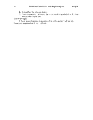 26 Automobile Chassis And Body Engineering.doc Chapter 3 
2. It simplifies the chassis design 
3. The compressed air is used for purposes like tyre inflation; for horn, 
windscreen wiper etc. 
Disadvantage: 
If there is any leakage in passage the entire system will be fail. 
Therefore sealing of air is very difficult. 
 