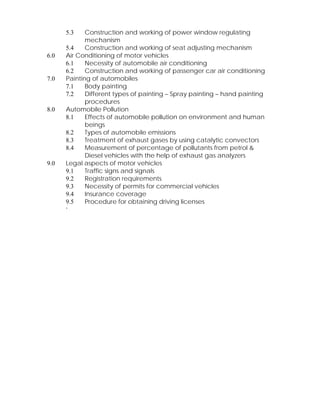 5.3 Construction and working of power window regulating 
mechanism 
5.4 Construction and working of seat adjusting mechanism 
6.0 Air Conditioning of motor vehicles 
6.1 Necessity of automobile air conditioning 
6.2 Construction and working of passenger car air conditioning 
7.0 Painting of automobiles 
7.1 Body painting 
7.2 Different types of painting – Spray painting – hand painting 
procedures 
8.0 Automobile Pollution 
8.1 Effects of automobile pollution on environment and human 
beings 
8.2 Types of automobile emissions 
8.3 Treatment of exhaust gases by using catalytic convectors 
8.4 Measurement of percentage of pollutants from petrol & 
Diesel vehicles with the help of exhaust gas analyzers 
9.0 Legal aspects of motor vehicles 
9.1 Traffic signs and signals 
9.2 Registration requirements 
9.3 Necessity of permits for commercial vehicles 
9.4 Insurance coverage 
9.5 Procedure for obtaining driving licenses 
‘ 
 