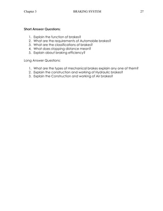 Chapter 3 BRAKING SYSTEM 27 
Short Answer Questions: 
1. Explain the function of brakes? 
2. What are the requirements of Automobile brakes? 
3. What are the classifications of brakes? 
4. What does stopping distance mean? 
5. Explain about braking efficiency? 
Long Answer Questions: 
1. What are the types of mechanical brakes explain any one of them? 
2. Explain the construction and working of Hydraulic brakes? 
3. Explain the Construction and working of Air brakes? 
 