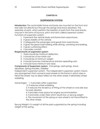 28 Automobile Chassis And Body Engineering.doc Chapter 4 
CHAPTER-IV 
SUSPENSION SYSTEM: 
Introduction: The automobile frame and body are mounted on the front and 
rear axle not directly but through the springs and shock absorbers. The 
assembly of parts, which perform the isolation of parts from the road shocks, 
may be in the forms of bounce, pitch and roll is called suspension system. 
Functions of suspension system: 
1. It prevents the vehicle body and frame from road shocks. 
2. It gives stability of the vehicle. 
3. It safeguards the passengers and goods from road shocks. 
4. It gives the good road holding while driving, cornering and braking. 
5. It gives cushioning effect. 
6. It provides comfort. 
Requirements of suspension system: 
1. There should be minimum deflection. 
2. It should be of low initial cost. 
3. It should be of minimum weight. 
4. It should have low maintenance and low operating cost. 
5. It should have minimum tyre wear. 
Components of Suspension system: Coil springs, Leaf springs, shock 
absorbers, Spring shackles, stabilizer 
Independent suspension system: The independent suspension system means 
any arrangement that connects road wheels to the frame in which raise or 
fall of the wheel has no direct effect on the other wheel. It eliminates wheel 
wobbling. 
Advantages: 1. It provides softer suspension. 
2. It reduces wheel wobbling 
3. It reduces the tendency of fitting of the wheel on one side due 
to road vibration 
4. It provides more space for engine accommodation. 
5. It promotes under steer which results low un sprung weight. 
6. The movement of the spring on one wheel is not transmitted to 
the other wheel. 
Sprung Weight: It is weight of all the parts supported by the spring including 
weight of the spring. 
 