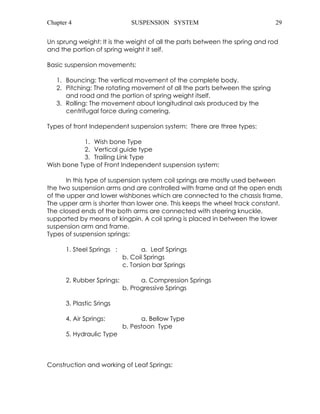 Chapter 4 SUSPENSION SYSTEM 29 
Un sprung weight: It is the weight of all the parts between the spring and rod 
and the portion of spring weight it self. 
Basic suspension movements: 
1. Bouncing: The vertical movement of the complete body. 
2. Pitching: The rotating movement of all the parts between the spring 
and road and the portion of spring weight itself. 
3. Rolling: The movement about longitudinal axis produced by the 
centrifugal force during cornering. 
Types of front Independent suspension system: There are three types: 
1. Wish bone Type 
2. Vertical guide type 
3. Trailing Link Type 
Wish bone Type of Front Independent suspension system: 
In this type of suspension system coil springs are mostly used between 
the two suspension arms and are controlled with frame and at the open ends 
of the upper and lower wishbones which are connected to the chassis frame. 
The upper arm is shorter than lower one. This keeps the wheel track constant. 
The closed ends of the both arms are connected with steering knuckle, 
supported by means of kingpin. A coil spring is placed in between the lower 
suspension arm and frame. 
Types of suspension springs: 
1. Steel Springs : a. Leaf Springs 
b. Coil Springs 
c. Torsion bar Springs 
2. Rubber Springs: a. Compression Springs 
b. Progressive Springs 
3. Plastic Srings 
4. Air Springs: a. Bellow Type 
b. Pestoon Type 
5. Hydraulic Type 
Construction and working of Leaf Springs: 
 