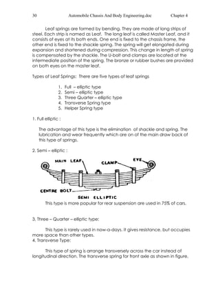 30 Automobile Chassis And Body Engineering.doc Chapter 4 
Leaf springs are formed by bending. They are made of long strips of 
steel. Each strip is named as Leaf. The long leaf is called Master Leaf, and it 
consists of eyes at its both ends. One end is fixed to the chassis frame, the 
other end is fixed to the shackle spring. The spring will get elongated during 
expansion and shortened during compression. This change in length of spring 
is compensated by the shackle. The U-bolt and clamps are located at the 
intermediate position of the spring. The bronze or rubber bushes are provided 
on both eyes on the master leaf. 
Types of Leaf Springs: There are five types of leaf springs 
1. Full – elliptic type 
2. Semi – elliptic type 
3. Three Quarter – elliptic type 
4. Transverse Spring type 
5. Helper Spring type 
1. Full elliptic : 
The advantage of this type is the elimination of shackle and spring. The 
lubrication and wear frequently which are on of the main draw back of 
this type of springs. 
2. Semi – elliptic : 
This type is more popular for rear suspension are used in 75% of cars. 
3. Three – Quarter – elliptic type: 
This type is rarely used in now-a-days. It gives resistance, but occupies 
more space than other types. 
4. Transverse Type: 
This type of spring is arrange transversely across the car instead of 
longitudinal direction. The transverse spring for front axle as shown in figure, 
 