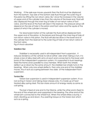 Chapter 4 SUSPENSION SYSTEM 33 
Working: If the axle eye moves upwards then the fluid must be displaced 
from the bottom. Top side of the bottom side fluid through the outer ring of 
the piston by lifting the non return valve. But since the increase in the volume 
of upper end of the cylinder is less than the volume of the lower end. Fluid will 
also displaced through the inner ring of holes of non return valve of foot 
valve, and the level at the fluid will raise in the reservoir. The pressure setup will 
depend on the size of hole in the piston and Foot valve and the squire of the 
speed of which the cylinder is moved. 
For downward motion of the cylinder the fluid will be displaced form 
the upper end of the piston. In the leaver end through the inner ring of hole of 
non return valve in the piston. The fluid will also be draw in the lower end of 
the cylinder from the reservoir to the outer ring of hole of non return valve of 
the foot valve. 
Fig of shock absorber 
Stabilizer Bar: 
Stabilizer is necessarily used in all independent front suspension. It 
reduces tendency of the vehicle to roll on either side when taking a turn. It is 
simply a bar of alloy steel with arms at each end connected to the lower wish 
bone of the independent suspension system. It is supported in bush bearings 
fixed the frame and is parallel to cross member. When both the wheels 
deflect up or down by the same amount, the stabilizer bar simple turns in the 
bearings. When only one wheel deflects, then only one end of the stabilizer 
moves, thus it acts as a spring between two sides of the independent front 
suspension. 
Torsion Bar 
Torsion bar suspension is used in independent suspension system. It is a 
rod acting in torsion and taking shear stresses only. It is made up of heat 
treated alloy spring steel. This bar stores amount of energy nearly as same as 
coil spring. 
The bar is fixed at one end to the fr4ame, while the other end is fixed to 
the end of the wheel arm and supported in the bearing. The other end of the 
wheel arm connected to the wheel hub. When the wheel strikes a bump, it 
starts vibrating up and down, thus exerting torque on the torsion bar which 
acts as a spring. 
 