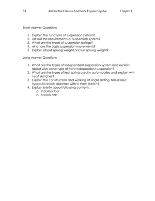 34 Automobile Chassis And Body Engineering.doc Chapter 4 
Short Answer Questions 
1. Explain the functions of suspension system? 
2. List out the requirements of suspension system? 
3. What are the types of suspension springs? 
4. what are the basis suspension movements? 
5. Explain about sprung weight and un sprung weight? 
Long Answer Questions 
1. What are the types of Independent suspension system and explain 
about wish bone type of front independent suspension? 
2. What are the types of leaf spring used in automobiles and explain with 
neat sketches? 
3. Explain the construction and working of single acting, telescopic, 
hydraulic shock absorber with a neat sketch? 
4. Explain briefly about following contents: 
a. stabilizer bar 
b. Torsion bar 
 