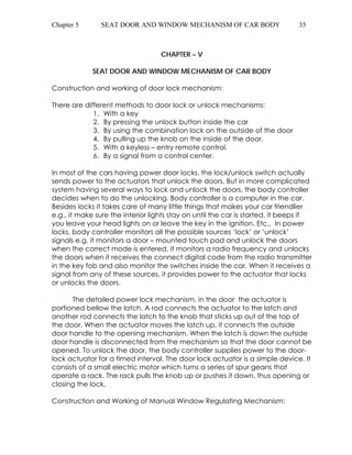 Chapter 5 SEAT DOOR AND WINDOW MECHANISM OF CAR BODY 35 
CHAPTER – V 
SEAT DOOR AND WINDOW MECHANISM OF CAR BODY 
Construction and working of door lock mechanism: 
There are different methods to door lock or unlock mechanisms: 
1. With a key 
2. By pressing the unlock button inside the car 
3. By using the combination lock on the outside of the door 
4. By pulling up the knob on the inside of the door. 
5. With a keyless – entry remote control. 
6. By a signal from a control center. 
In most of the cars having power door locks, the lock/unlock switch actually 
sends power to the actuators that unlock the doors. But in more complicated 
system having several ways to lock and unlock the doors, the body controller 
decides when to do the unlocking. Body controller is a computer in the car. 
Besides locks it takes care of many little things that makes your car friendlier 
e.g., it make sure the interior lights stay on until the car is started, it beeps if 
you leave your head lights on or leave the key in the ignition. Etc., In power 
locks, body controller monitors all the possible sources ‘lock’ or ‘unlock’ 
signals e.g. it monitors a door – mounted touch pad and unlock the doors 
when the correct mode is entered, it monitors a radio frequency and unlocks 
the doors when it receives the connect digital code from the radio transmitter 
in the key fob and also monitor the switches inside the car. When it receives a 
signal from any of these sources, it provides power to the actuator that locks 
or unlocks the doors. 
The detailed power lock mechanism, in the door the actuator is 
portioned bellow the latch. A rod connects the actuator to the latch and 
another rod connects the latch to the knob that sticks up out of the top of 
the door. When the actuator moves the latch up, it connects the outside 
door handle to the opening mechanism. When the latch is down the outside 
door handle is disconnected from the mechanism so that the door cannot be 
opened. To unlock the door, the body controller supplies power to the door-lock 
actuator for a timed interval. The door lock actuator is a simple device. It 
consists of a small electric motor which turns a series of spur geans that 
operate a rack. The rack pulls the knob up or pushes it down, thus opening or 
closing the lock. 
Construction and Working of Manual Window Regulating Mechanism: 
 
