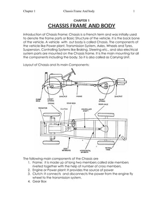 Chapter 1 Chassis Frame And body 1 
CHAPTER 1 
CHASSIS FRAME AND BODY 
Introduction of Chassis Frame: Chassis is a French term and was initially used 
to denote the frame parts or Basic Structure of the vehicle. It is the back bone 
of the vehicle. A vehicle with out body is called Chassis. The components of 
the vehicle like Power plant, Transmission System, Axles, Wheels and Tyres, 
Suspension, Controlling Systems like Braking, Steering etc., and also electrical 
system parts are mounted on the Chassis frame. It is the main mounting for all 
the components including the body. So it is also called as Carrying Unit. 
Layout of Chassis and its main Components: 
The following main components of the Chassis are 
1. Frame: it is made up of long two members called side members 
riveted together with the help of number of cross members. 
2. Engine or Power plant: It provides the source of power 
3. Clutch: It connects and disconnects the power from the engine fly 
wheel to the transmission system. 
4. Gear Box 
 
