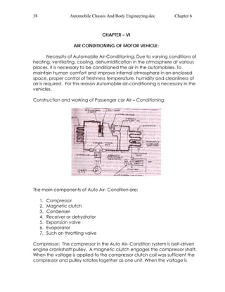 38 Automobile Chassis And Body Engineering.doc Chapter 6 
CHAPTER – VI 
AIR CONDITIONING OF MOTOR VEHICLE: 
Necessity of Automobile Air-Conditioning: Due to varying conditions of 
heating, ventilating, cooling, dehumidification in the atmosphere at various 
places, it is necessary to be conditioned the air in the automobiles. To 
maintain human comfort and improve internal atmosphere in an enclosed 
space, proper control of freshness temperature, humidity and cleanliness of 
air is required. For this reason Automobile air-conditioning is necessary in the 
vehicles. 
Construction and working of Passenger car Air – Conditioning: 
The main components of Auto Air- Condition are: 
1. Compressor 
2. Magnetic clutch 
3. Condenser 
4. Receiver or dehydrator 
5. Expansion valve 
6. Evaporator 
7. Such on throttling valve 
Compressor: The compressor in the Auto Air- Condition system is belt-driven 
engine crankshaft pulley. A magnetic clutch engages the compressor shaft. 
When the voltage is applied to the compressor clutch coil was sufficient the 
compressor and pulley rotates together as one unit. When the voltage is 
 