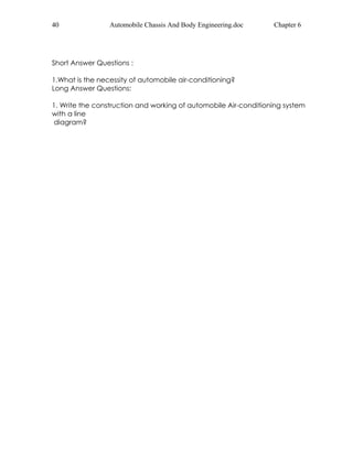 40 Automobile Chassis And Body Engineering.doc Chapter 6 
Short Answer Questions : 
1.What is the necessity of automobile air-conditioning? 
Long Answer Questions: 
1. Write the construction and working of automobile Air-conditioning system 
with a line 
diagram? 
 