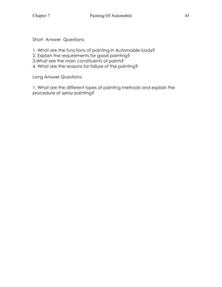 Chapter 7 Painting Of Automobile 43 
Short Answer Questions: 
1. What are the functions of painting in Automobile body? 
2. Explain the requirements for good painting? 
3.What are the main constituents of paints? 
4. What are the reasons for failure of the painting? 
Long Answer Questions: 
1. What are the different types of painting methods and explain the 
procedure of spray painting? 
 