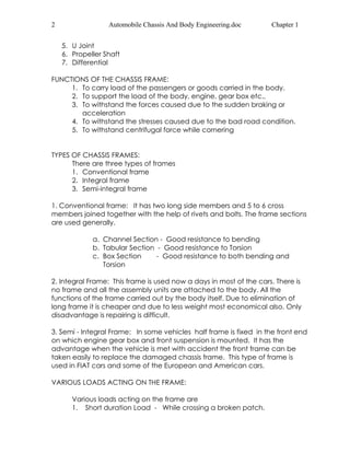 2 Automobile Chassis And Body Engineering.doc Chapter 1 
5. U Joint 
6. Propeller Shaft 
7. Differential 
FUNCTIONS OF THE CHASSIS FRAME: 
1. To carry load of the passengers or goods carried in the body. 
2. To support the load of the body, engine, gear box etc., 
3. To withstand the forces caused due to the sudden braking or 
acceleration 
4. To withstand the stresses caused due to the bad road condition. 
5. To withstand centrifugal force while cornering 
TYPES OF CHASSIS FRAMES: 
There are three types of frames 
1. Conventional frame 
2. Integral frame 
3. Semi-integral frame 
1. Conventional frame: It has two long side members and 5 to 6 cross 
members joined together with the help of rivets and bolts. The frame sections 
are used generally. 
a. Channel Section - Good resistance to bending 
b. Tabular Section - Good resistance to Torsion 
c. Box Section - Good resistance to both bending and 
Torsion 
2. Integral Frame: This frame is used now a days in most of the cars. There is 
no frame and all the assembly units are attached to the body. All the 
functions of the frame carried out by the body itself. Due to elimination of 
long frame it is cheaper and due to less weight most economical also. Only 
disadvantage is repairing is difficult. 
3. Semi - Integral Frame: In some vehicles half frame is fixed in the front end 
on which engine gear box and front suspension is mounted. It has the 
advantage when the vehicle is met with accident the front frame can be 
taken easily to replace the damaged chassis frame. This type of frame is 
used in FIAT cars and some of the European and American cars. 
VARIOUS LOADS ACTING ON THE FRAME: 
Various loads acting on the frame are 
1. Short duration Load - While crossing a broken patch. 
 