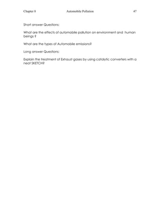 Chapter 8 Automobile Pollution 47 
Short answer Questions: 
What are the effects of automobile pollution on environment and human 
beings ? 
What are the types of Automobile emissions? 
Long answer Questions: 
Explain the treatment of Exhaust gases by using catalytic converters with a 
neat SKETCH? 
 