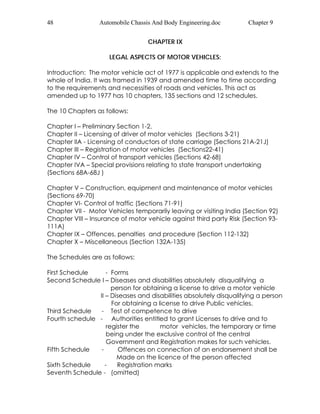 48 Automobile Chassis And Body Engineering.doc Chapter 9 
CHAPTER IX 
LEGAL ASPECTS OF MOTOR VEHICLES: 
Introduction: The motor vehicle act of 1977 is applicable and extends to the 
whole of India. It was framed in 1939 and amended time to time according 
to the requirements and necessities of roads and vehicles. This act as 
amended up to 1977 has 10 chapters, 135 sections and 12 schedules. 
The 10 Chapters as follows: 
Chapter I – Preliminary Section 1-2. 
Chapter II – Licensing of driver of motor vehicles (Sections 3-21) 
Chapter IIA - Licensing of conductors of state carriage (Sections 21A-21J) 
Chapter III – Registration of motor vehicles (Sections22-41) 
Chapter IV – Control of transport vehicles (Sections 42-68) 
Chapter IVA – Special provisions relating to state transport undertaking 
(Sections 68A-68J ) 
Chapter V – Construction, equipment and maintenance of motor vehicles 
(Sections 69-70) 
Chapter VI- Control of traffic (Sections 71-91) 
Chapter VII - Motor Vehicles temporarily leaving or visiting India (Section 92) 
Chapter VIII – Insurance of motor vehicle against third party Risk (Section 93- 
111A) 
Chapter IX – Offences, penalties and procedure (Section 112-132) 
Chapter X – Miscellaneous (Section 132A-135) 
The Schedules are as follows: 
First Schedule - Forms 
Second Schedule I – Diseases and disabilities absolutely disqualifying a 
person for obtaining a license to drive a motor vehicle 
II – Diseases and disabilities absolutely disqualifying a person 
For obtaining a license to drive Public vehicles. 
Third Schedule - Test of competence to drive 
Fourth schedule - Authorities entitled to grant Licenses to drive and to 
register the motor vehicles, the temporary or time 
being under the exclusive control of the central 
Government and Registration makes for such vehicles. 
Fifth Schedule - Offences on connection of an endorsement shall be 
Made on the licence of the person affected 
Sixth Schedule - Registration marks 
Seventh Schedule - (omitted) 
 