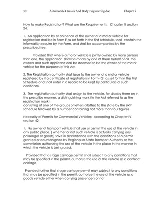 50 Automobile Chassis And Body Engineering.doc Chapter 9 
How to make Registration? What are the Requirements : Chapter III section 
24. 
1. An application by or on behalf of the owner of a motor vehicle for 
registration shall be in Form E as set forth in the first schedule, shall contain the 
information require by the Form, and shall be accompanied by the 
prescribed fee. 
Provided that where a motor vehicle is jointly owned by more persons 
than one, the application shall be made by one of them behalf of all the 
owners and such applicant shall be deemed to be the owner of the motor 
vehicle for the purposes of this Act. 
2. The Registration authority shall issue to the owner of a motor vehicle 
registered by it a certificate of registration in Form-‘G’ as set forth in the First 
Schedule and shall enter in a record to be kept by particulars of such 
certificate. 
3. The registration authority shall assign to the vehicle, for display there on in 
the prescribe manner, a distinguishing mark (in the Act referred to as the 
registration mark) 
consisting of one of the groups or letters allotted to the state by the sixth 
schedule followed by a number containing not more than four figures 
Necessity of Permits for Commercial Vehicles: According to Chapter IV 
section 42 
1. No owner of transport vehicle shall use or permit the use of the vehicle in 
any public place, ( whether or not such vehicle is actually carrying any 
passenger or goods) save in accordance with the conditions of a permit 
granted or countersigned by Regional or State Transport Authority or the 
commission authorizing the use of the vehicle in the place in the manner in 
which the vehicle is being used. 
Provided that a stage carriage permit shall subject to any conditions that 
may be specified in the permit, authorize the use of the vehicle as a contract 
carriage. 
Provided further that stage carriage permit may subject to any conditions 
that may be specified in the permit, authorize the use of the vehicle as a 
goods vehicle either when carrying passengers or not 
 