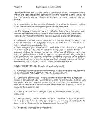 Chapter 9 Legal Aspects of Motor Vehicle 51 
Provided further that a public carrier’s permit shall subject to any conditions 
that may be specified in the permit authorize the holder to use the vehicle for 
the carriage of goods for or in connection with a trade or business carried on 
by him. 
2. In determining for the purpose of chapter IV whether the transport vehicle 
is or is not used for the carriage of goods for hire or reward. 
a. The delivery or collection by or on behalf of the owner of the goods sold, 
used or let on hire or hire purchase in the course of any trade or business 
carried on by him other than the trade of business of providing transport. 
b. The delivery or collection by or on behalf of owner if the goods which have 
been or which are to be subjected to a process or treatment in the course of 
trade or business carried on by him. 
c. The carriage of goods in a transport vehicle by a manufacture of or agent 
or order in such goods while the vehicle is being used for demonstration 
purpose, shall not be deemed to carrying of the goods for hire or reward, but 
the carriage in a transport vehicle of goods by a person not being a dealer in 
such goods who has acquired temporary ownership of goods for the purpose 
of transporting them to another place and their relinquishing ownership shall 
be deemed to constitute a carrying of goods for hire or reward. 
INSURANCE COVERAGE: Chapter VIII section 93 and 94 
a. Authorized insurance means an insurance in whose case the requirements 
of the insurance Act, 1938(IV of 1938), the complied with; 
b. “Certificate of Insurance” means a certificate issued by the authorized 
insurer in persuade of sub – section(4) of section 95 and includes a cover note 
complying with such requirement as may be prescribed, and where more 
than one certificate has been issued in connection with a policy, or where a 
copy, as the case may be; 
c. Property includes roads, bridges, culverts, causeways, trees, pots and 
milestones. 
d. “ Reciprocating country” means any such country as may be on the basis 
of reciprocity be notified by the central government in the official Gazette to 
be a reciprocating country for the purpose of this chapter 
e. “Third Party” includes the government. 
 