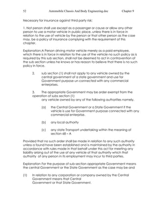 52 Automobile Chassis And Body Engineering.doc Chapter 9 
Necessary for insurance against third party risk: 
1. Not person shall use except as a passenger or cause or allow any other 
person to use a motor vehicle in public place, unless there is in force in 
relation to the use of vehicle by the person or that other person as the case 
may, be a policy of insurance complying with the requirement of this 
chapter. 
Explanation: A Person driving motor vehicle merely as a paid employee, 
which there is in force in relation to the use of the vehicle no such policy as is 
required by this sub section, shall not be deemed to act in contravention of 
the sub section unless he knows or has reason to believe that there is no such 
policy in force. 
2. sub section (1) shall not apply to any vehicle owned by the 
central government of a state government and use for 
Government purpose un connected with any commercial 
enterprises. 
3. The appropriate Government may be order exempt from the 
operation of subs section (1) 
any vehicle owned by any of the following authorities namely. 
(a) the Central Government or a State Government if the 
vehicle is use for Government purpose connected with any 
commercial enterprise. 
(b) any local authority 
(c) any state Transport undertaking within the meaning of 
section 68 – A 
Provided that no such order shall be made in relation to any such authority 
unless a found have been established and is maintained by the authority in 
accordance with rules made in that behalf under this act for meeting any 
liability arising out of the use of any vehicle of that authority which that 
authority of any person in its employment may incur to third parties. 
Explanation For the purpose of sub-section appropriate Government means 
the central Government or the State Government as the case may be and 
(1) In relation to any corporation or company owned by the Central 
Government means that Central 
Government or that State Government. 
 