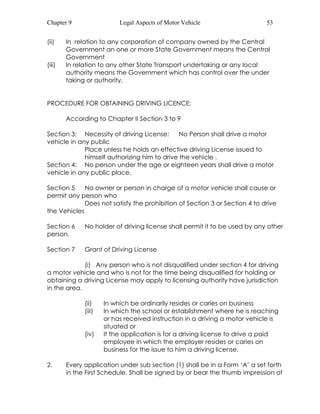 Chapter 9 Legal Aspects of Motor Vehicle 53 
(ii) In relation to any corporation of company owned by the Central 
Government an one or more State Government means the Central 
Government 
(iii) In relation to any other State Transport undertaking or any local 
authority means the Government which has control over the under 
taking or authority. 
PROCEDURE FOR OBTAINING DRIVING LICENCE: 
According to Chapter II Section 3 to 9 
Section 3: Necessity of driving License: No Person shall drive a motor 
vehicle in any public 
Place unless he holds an effective driving License issued to 
himself authorizing him to drive the vehicle . 
Section 4: No person under the age or eighteen years shall drive a motor 
vehicle in any public place. 
Section 5 No owner or person in charge of a motor vehicle shall cause or 
permit any person who 
Does not satisfy the prohibition of Section 3 or Section 4 to drive 
the Vehicles 
Section 6 No holder of driving license shall permit it to be used by any other 
person. 
Section 7 Grant of Driving License 
(i) Any person who is not disqualified under section 4 for driving 
a motor vehicle and who is not for the time being disqualified for holding or 
obtaining a driving License may apply to licensing authority have jurisdiction 
in the area. 
(ii) In which be ordinarily resides or caries on business 
(iii) In which the school or establishment where he is reaching 
or has received instruction in a driving a motor vehicle is 
situated or 
(iv) It the application is for a driving license to drive a paid 
employee in which the employer resides or caries on 
business for the issue to him a driving license. 
2. Every application under sub section (1) shall be in a Form ‘A’ a set forth 
in the First Schedule. Shall be signed by or bear the thumb impression of 
 