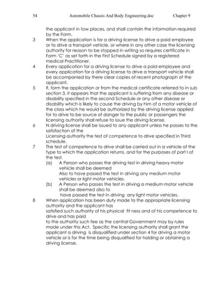 54 Automobile Chassis And Body Engineering.doc Chapter 9 
the applicant in tow places, and shall contain the information required 
by the Form. 
3 When the application is for a driving license to drive a paid employee 
or to drive a transport vehicle, or where in any other case the licensing 
authority for reason to be stopped in writing so requires certificate in 
Form ‘C’ as set forth in the First Schedule signed by a registered 
medical Practitioner. 
4 Every application for a driving license to drive a paid employee and 
every application for a driving license to drive a transport vehicle shall 
be accompanied by there clear copies of recent photograph of the 
applicant. 
5 If, form the application or from the medical certificate referred to in sub 
section 3, it appears that the applicant is suffering from any disease or 
disability specified in the second Schedule or any other disease or 
disability which is likely to cause the driving by him of a motor vehicle of 
the class which he would be authorized by the driving license applied 
for to drive to be source of danger to the public or passengers the 
licensing authority shall refuse to issue the driving license. 
6 N driving license shall be issued to any applicant unless he passes to the 
satisfaction of the 
Licensing authority the test of competence to drive specified in Third 
schedule. 
7 The test of competence to drive shall be carried out in a vehicle of the 
type to which the application returns, and for the purposes of part I of 
the test. 
(a) A Person who posses the driving test in driving heavy motor 
vehicle shall be deemed 
Also to have passed the test in driving any medium motor 
vehicles or light motor vehicles. 
(b) A Person who passes the test in driving a medium motor vehicle 
shall be deemed also to 
have passed the test in driving any light motor vehicles. 
8 When application has been duty made to the appropriate licensing 
authority and the applicant has 
satisfied such authority of his physical fit ness and of his competence to 
drive and has paid 
to the authority such fee as the central Government may by rules 
made under this Act. Specific the licensing authority shall grant the 
applicant a driving is disqualified under section 4 for driving a motor 
vehicle or is for the time being disqualified for holding or obtaining a 
driving license. 
 
