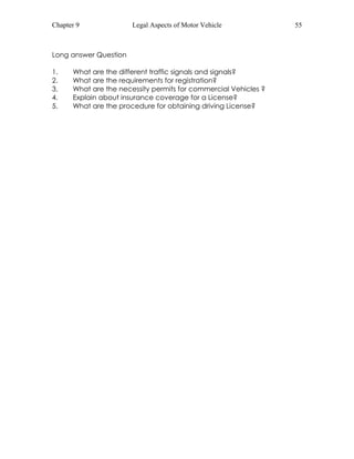 Chapter 9 Legal Aspects of Motor Vehicle 55 
Long answer Question 
1. What are the different traffic signals and signals? 
2. What are the requirements for registration? 
3. What are the necessity permits for commercial Vehicles ? 
4. Explain about insurance coverage for a License? 
5. What are the procedure for obtaining driving License? 
