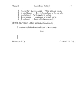 Chapter 1 Chassis Frame And body 3 
2. Momentary duration Load - While taking a curve. 
3. Impact Loads - Due to the collision of the vehicle. 
4. Inertia Load - While applying brakes. 
5. Static Loads - Loads due to chassis parts. 
6. Over Loads - Beyond Design capacity. 
STATE THE DIFFERENT BODIES USED IN AUTOMOBILES: 
The Automobile bodies are divided in two groups 
Body 
Passenger Body Commercial body 
 