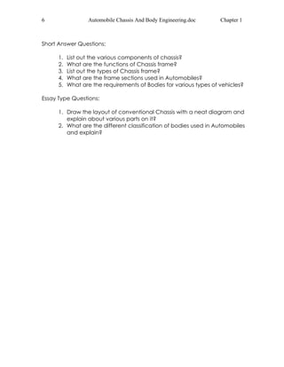6 Automobile Chassis And Body Engineering.doc Chapter 1 
Short Answer Questions: 
1. List out the various components of chassis? 
2. What are the functions of Chassis frame? 
3. List out the types of Chassis frame? 
4. What are the frame sections used in Automobiles? 
5. What are the requirements of Bodies for various types of vehicles? 
Essay Type Questions: 
1. Draw the layout of conventional Chassis with a neat diagram and 
explain about various parts on it? 
2. What are the different classification of bodies used in Automobiles 
and explain? 
 