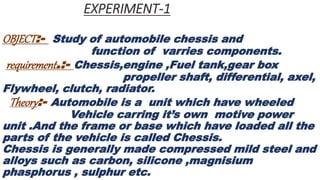 EXPERIMENT-1
OBJECT:- Study of automobile chessis and
function of varries components.
requirement.:- Chessis,engine ,Fuel tank,gear box
propeller shaft, differential, axel,
Flywheel, clutch, radiator.
Theory:- Automobile is a unit which have wheeled
Vehicle carring it’s own motive power
unit .And the frame or base which have loaded all the
parts of the vehicle is called Chessis.
Chessis is generally made compressed mild steel and
alloys such as carbon, silicone ,magnisium
phasphorus , sulphur etc.
 