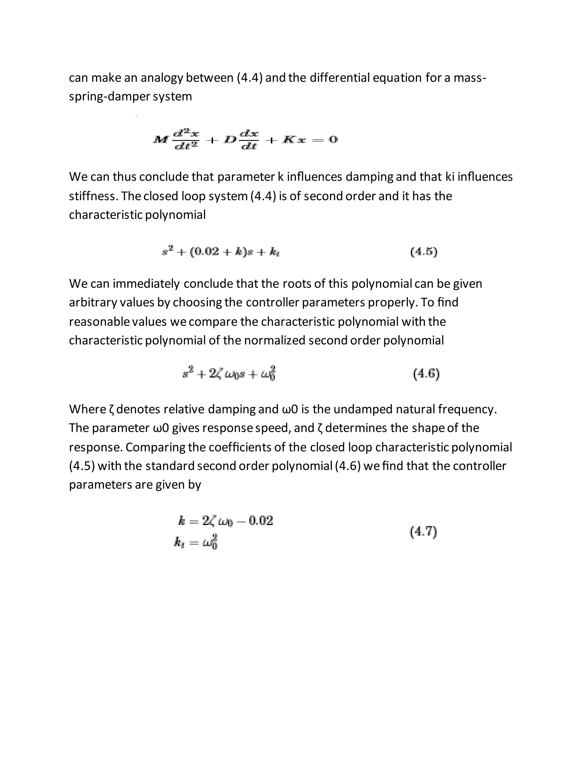 can make an analogy between (4.4) and the differential equation for a mass-
spring-damper system
We can thus conclude that parameter k inﬂuences damping and that ki inﬂuences
stiffness. Theclosed loop system(4.4) is of second order and it has the
characteristic polynomial
We can immediately conclude that the roots of this polynomialcan be given
arbitrary values by choosing the controller parameters properly. To ﬁnd
reasonablevalues wecompare the characteristic polynomial with the
characteristic polynomial of the normalized second order polynomial
Where ζ denotes relative damping and ω0 is the undamped natural frequency.
The parameter ω0 gives responsespeed, and ζ determines the shapeof the
response. Comparing the coefﬁcients of the closed loop characteristic polynomial
(4.5) with the standard second order polynomial(4.6) weﬁnd that the controller
parameters are given by
 