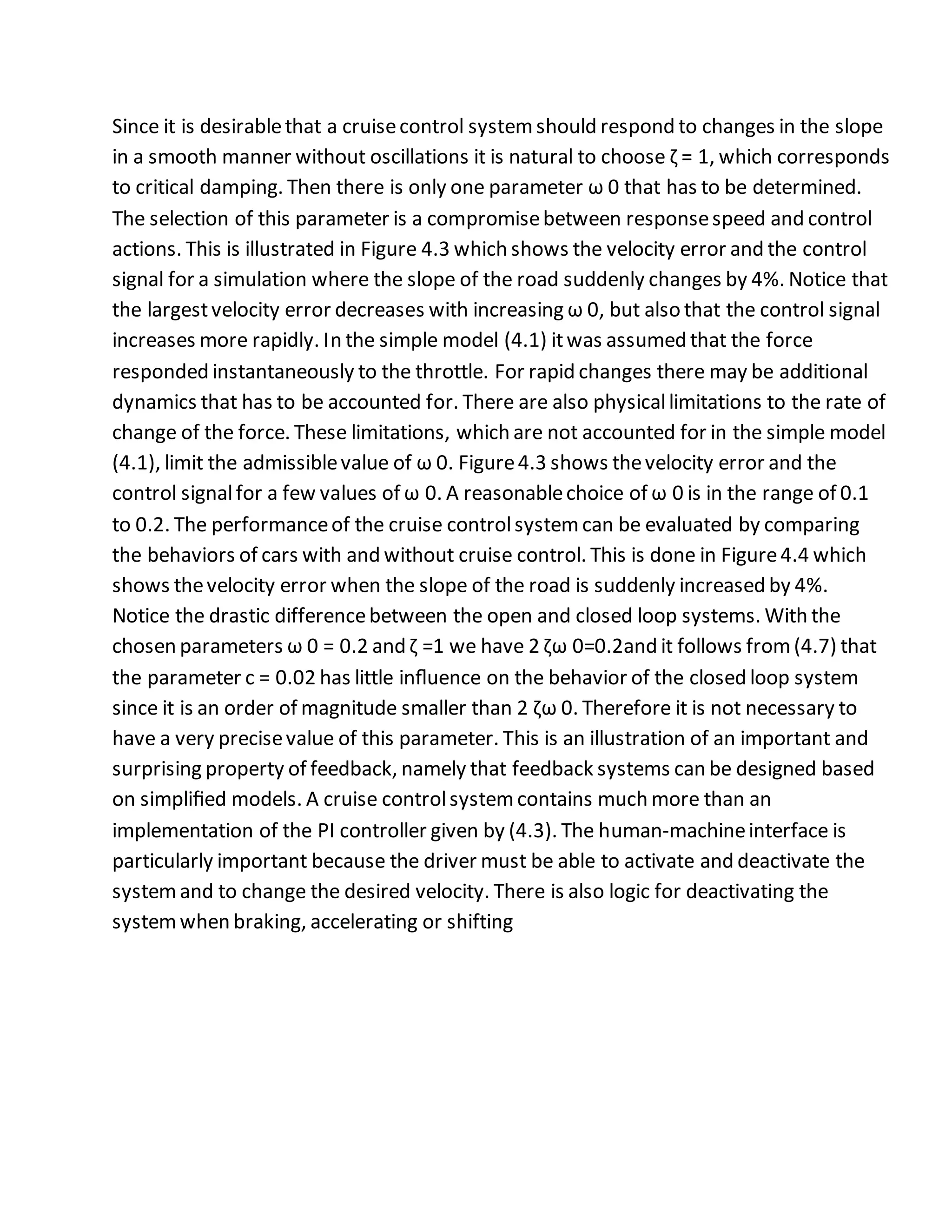 Since it is desirablethat a cruisecontrol systemshould respond to changes in the slope
in a smooth manner without oscillations it is natural to choose ζ = 1, which corresponds
to critical damping. Then there is only one parameter ω 0 that has to be determined.
The selection of this parameter is a compromisebetween responsespeed and control
actions. This is illustrated in Figure 4.3 which shows the velocity error and the control
signal for a simulation where the slope of the road suddenly changes by 4%. Notice that
the largestvelocity error decreases with increasing ω 0, but also that the control signal
increases more rapidly. In the simple model (4.1) itwas assumed that the force
responded instantaneously to the throttle. For rapid changes there may be additional
dynamics that has to be accounted for. There are also physicallimitations to the rate of
change of the force. These limitations, which are not accounted for in the simple model
(4.1), limit the admissiblevalue of ω 0. Figure4.3 shows thevelocity error and the
control signalfor a few values of ω 0. A reasonablechoice of ω 0 is in the range of 0.1
to 0.2. The performanceof the cruise controlsystemcan be evaluated by comparing
the behaviors of cars with and without cruise control. This is done in Figure4.4 which
shows thevelocity error when the slope of the road is suddenly increased by 4%.
Notice the drastic differencebetween the open and closed loop systems. With the
chosen parameters ω 0 = 0.2 and ζ =1 we have 2 ζω 0=0.2and it follows from(4.7) that
the parameter c = 0.02 has little inﬂuence on the behavior of the closed loop system
since it is an order of magnitude smaller than 2 ζω 0. Therefore it is not necessary to
have a very precisevalue of this parameter. This is an illustration of an important and
surprising property of feedback, namely that feedback systems can be designed based
on simpliﬁed models. A cruise controlsystemcontains much more than an
implementation of the PI controller given by (4.3). The human-machineinterface is
particularly important because the driver must be able to activate and deactivate the
systemand to change the desired velocity. There is also logic for deactivating the
systemwhen braking, accelerating or shifting
 